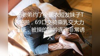 杨老弟约了个黑衣短发妹子TP啪啪，69口交骑乘乳交大力猛操，被操的呻吟连连非常诱人