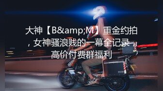 大神【B&amp;M】重金约拍，女神骚浪贱的一幕全记录，高价付费群福利