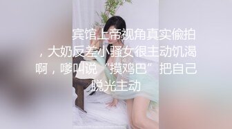 ⚫️⚫️宾馆上帝视角真实偸拍，大奶反差小骚女很主动饥渴啊，嗲叫说“摸鸡巴”把自己脱光主动