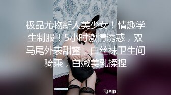 极品尤物新人美少女！情趣学生制服！5小时激情诱惑，双马尾外表甜蜜，白丝袜卫生间骑乘，白嫩美乳揉捏