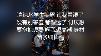 清纯JK学生美眉 让我看湿了没有别害羞 都湿透了 讨厌想要抱抱想要 啊我想高潮 身材苗条细长腿