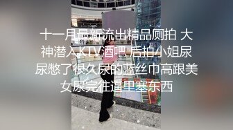 十一月最新流出精品厕拍 大神潜入KTV酒吧 后拍小姐尿尿憋了很久尿的蓝丝巾高跟美女尿完往逼里塞东西