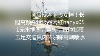 ⚫️⚫️顶级反差潮喷女神！长腿高颜推特极品网红hanyx051无水视图完整集，各种紫薇玉足交道具肉棒啪啪高潮喷水