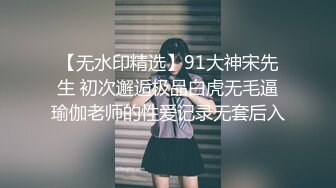 【无水印精选】91大神宋先生 初次邂逅极品白虎无毛逼瑜伽老师的性爱记录无套后入