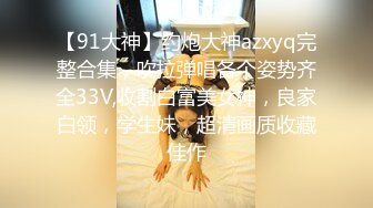 【91大神】约炮大神azxyq完整合集，吹拉弹唱各个姿势齐全33V,收割白富美女神，良家白领，学生妹，超清画质收藏佳作