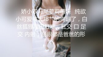 ✿娇小双马尾萝莉萌妹✿纯欲小可爱被大JB艹的爽翻了，白丝狐狸尾巴肛塞，肛交 口 足交 内射，屁眼都是爸爸的形状