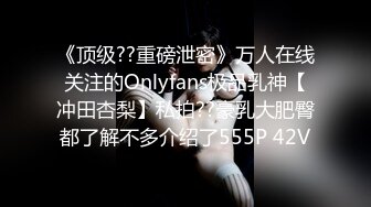 《顶级??重磅泄密》万人在线关注的Onlyfans极品乳神【冲田杏梨】私拍??豪乳大肥臀都了解不多介绍了555P 42V