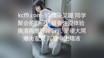 kcf9.com-91情深叉喔 同学聚会前的巨乳骚妻性爱体验 爽滑胸推奸淫巨乳 坚硬大屌爆肏蜜穴 淫靡中出精液