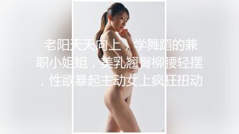  老阳天天向上，学舞蹈的兼职小姐姐，美乳翘臀柳腰轻摆，性欲暴起主动女上疯狂扭动