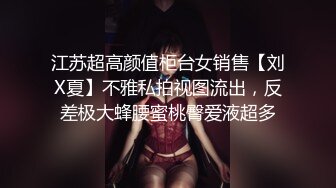 江苏超高颜值柜台女销售【刘X夏】不雅私拍视图流出，反差极大蜂腰蜜桃臀爱液超多