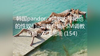 韩国pandor_a调教大神和他的性奴们~调教合集~SM调教~抠喷~双飞啪啪 (154)