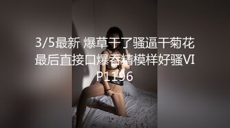 3/5最新 爆草干了骚逼干菊花最后直接口爆吞精模样好骚VIP1196