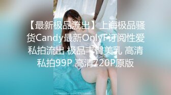 【最新极品流出】上海极品骚货Candy最新OnlyF订阅性爱私拍流出 极品丰臀美乳 高清私拍99P 高清720P原版