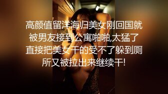 高颜值留洋海归美女刚回国就被男友接到公寓啪啪,太猛了直接把美女干的受不了躲到厕所又被拉出来继续干!