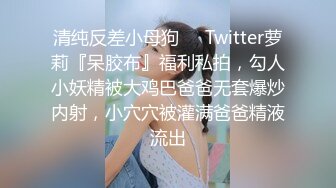 清纯反差小母狗❤️Twitter萝莉『呆胶布』福利私拍，勾人小妖精被大鸡巴爸爸无套爆炒内射，小穴穴被灌满爸爸精液流出