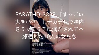 PARATHD-3839 「すっごい大きい～！」デカチンで膣内をミッチミチに満たされアヘ颜晒した10人の女たち