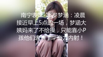   南宁表妹-18岁梦涵：凌晨接近早上5点的一场，梦涵大姨妈来了不给操，只能靠小P孩他们表演了，奋力内射！