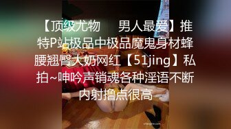 【顶级尤物❤️男人最爱】推特P站极品中极品魔鬼身材蜂腰翘臀大奶网红【51jing】私拍~呻吟声销魂各种淫语不断内射撸点很高