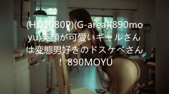 (HD1080P)(G-area)(890moyu)笑顔が可愛いギャルさんは変態男好きのドスケベさん！ 890MOYU