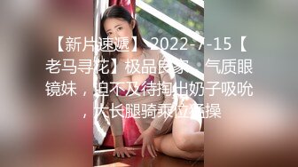 【新片速遞】 2022-7-15【老马寻花】极品良家，气质眼镜妹，迫不及待掏出奶子吸吮，大长腿骑乘位猛操