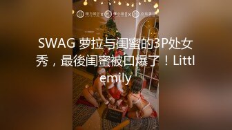 SWAG 萝拉与闺蜜的3P处女秀，最後闺蜜被口爆了！Littlemily