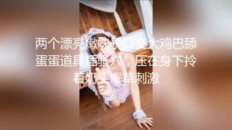 两个漂亮嫩妹子口交大鸡巴舔蛋蛋道具插骚穴，压在身下拎着奶头爆草刺激