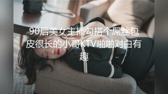 90后美女主播勾搭个屌丝包皮很长的小哥KTV啪啪对白有趣