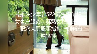 【推油少年】SPA养生馆偷拍女客户服务，骚熟女私处按摩，肥穴大屁股手指扣，侧躺掏屌猛插