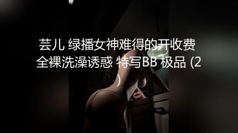 芸儿 绿播女神难得的开收费 全裸洗澡诱惑 特写BB 极品 (2)