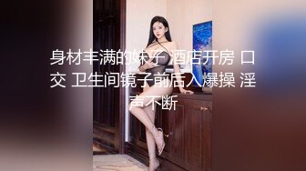 身材丰满的妹子 酒店开房 口交 卫生间镜子前后入爆操 淫声不断