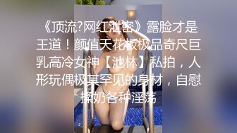 《顶流?网红泄密》露脸才是王道！颜值天花板极品奇尺巨乳高冷女神【池林】私拍，人形玩偶极其罕见的身材，自慰揉奶各种淫荡