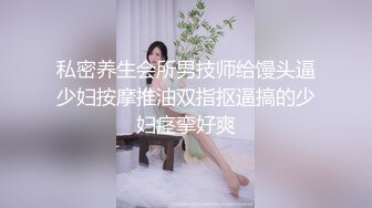 私密养生会所男技师给馒头逼少妇按摩推油双指抠逼搞的少妇痉挛好爽