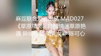 麻豆联合爱豆出品 MAD027 《草原精灵》微醺情迷草原艳遇 异域性爱 美乳女神 陈可心