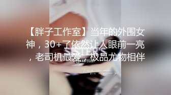 【胖子工作室】当年的外围女神，30+了依然让人眼前一亮，老司机最爱，极品尤物相伴