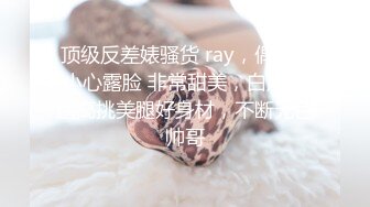  顶级反差婊骚货 ray，偶尔不小心露脸 非常甜美，白虎粉逼高挑美腿好身材，不断无色帅哥