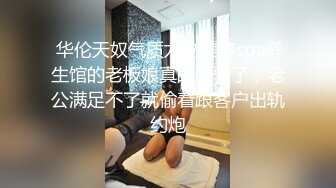  华伦天奴气质尤物美容spa养生馆的老板娘真的太骚了，老公满足不了就偷着跟客户出轨约炮