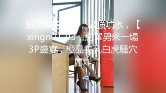 浙江顏值情侶，最強噴水，【xingnu】03，約單男來一場3P盛宴，極品美乳白虎騷穴屌炸