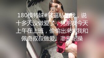 180模特妹#骚逼私信我，说十多天没做爱了，男朋友今天上午在上班，偷偷出来找我和佩奇叔叔做爱。非常耐操