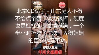 北京CD栀子 - 山东男人不得不给点个赞，体力很棒，硬度也是杠杠的，基情满满，一个半小时折腾了三次，弄得姐姐的蜜穴水流不止。