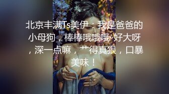 北京丰满Ts美伊：我是爸爸的小母狗，棒棒哦哦哦··好大呀，深一点嘛，艹得真狠，口暴美味！