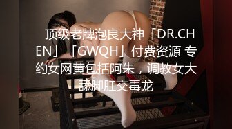 ✨顶级老牌泡良大神「DR.CHEN」「GWQH」付费资源 专约女网黄包括阿朱，调教女大舔脚肛交毒龙