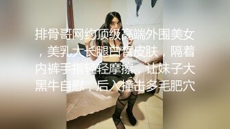 排骨哥网约顶级高端外围美女，美乳大长腿白皙皮肤，隔着内裤手指轻轻摩擦，让妹子大黑牛自慰，后入撞击多毛肥穴