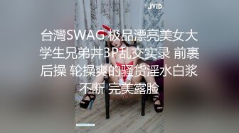 台灣SWAG 极品漂亮美女大学生兄弟丼3P乱交实录 前裹后操 轮操爽的骚货淫水白浆不断 完美露脸