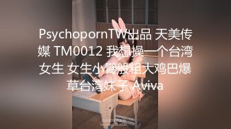 PsychopornTW出品 天美传媒 TM0012 我想操一个台湾女生 女生小臂般粗大鸡巴爆草台湾妹子 Aviva