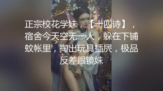 正宗校花学妹，【十四诗】，宿舍今天空无一人，躲在下铺蚊帐里，掏出玩具插屄，极品反差眼镜妹