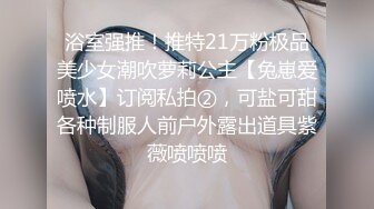 浴室强推！推特21万粉极品美少女潮吹萝莉公主【兔崽爱喷水】订阅私拍②，可盐可甜各种制服人前户外露出道具紫薇喷喷喷