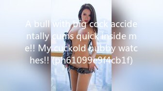 A bull with big cock accidentally cums quick inside me!! My cuckold hubby watches!! (ph61099e9f4cb1f)