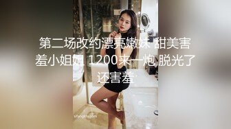 第二场改约漂亮嫩妹 甜美害羞小姐姐 1200来一炮 脱光了还害羞