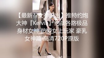 【最新??女神流出】推特约炮大神『Kelvin』约战各路极品身材女神 热爱女上玩家 豪乳女神篇 高清720P原版