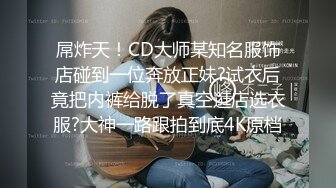 屌炸天！CD大师某知名服饰店碰到一位奔放正妹?试衣后竟把内裤给脱了真空逛店选衣服?大神一路跟拍到底4K原档